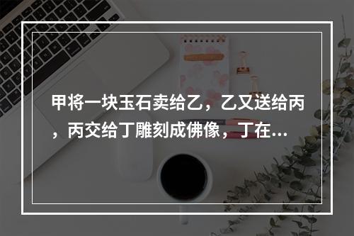 甲将一块玉石卖给乙，乙又送给丙，丙交给丁雕刻成佛像，丁在雕刻