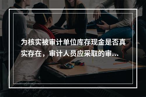 为核实被审计单位库存现金是否真实存在，审计人员应采取的审计程