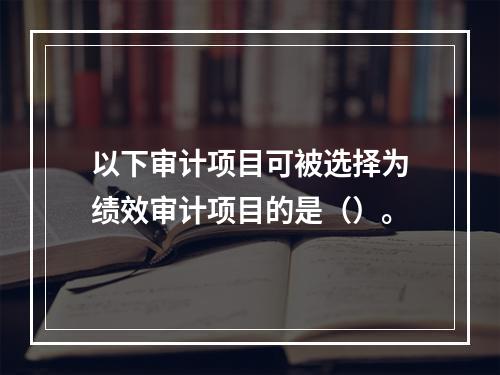 以下审计项目可被选择为绩效审计项目的是（）。