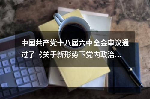 中国共产党十八届六中全会审议通过了《关于新形势下党内政治生活