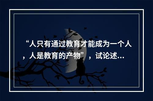 “人只有通过教育才能成为一个人，人是教育的产物”，试论述此观