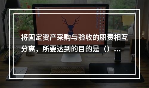 将固定资产采购与验收的职责相互分离，所要达到的目的是（）。