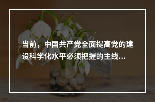 当前，中国共产党全面提高党的建设科学化水平必须把握的主线是(