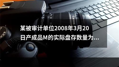 某被审计单位2008年3月20日产成品M的实际盘存数量为22