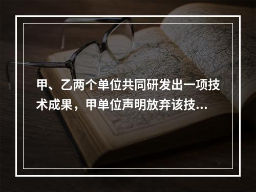 甲、乙两个单位共同研发出一项技术成果，甲单位声明放弃该技术成