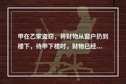 甲在乙家盗窃，将财物从窗户扔到楼下，待甲下楼时，财物已经被路