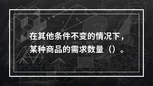 在其他条件不变的情况下，某种商品的需求数量（）。