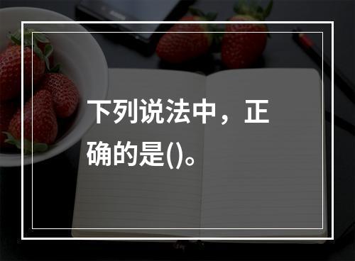 下列说法中，正确的是()。