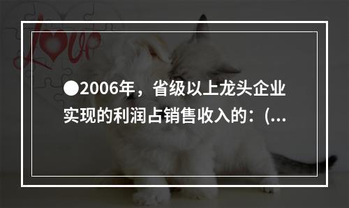 ●2006年，省级以上龙头企业实现的利润占销售收入的：( )