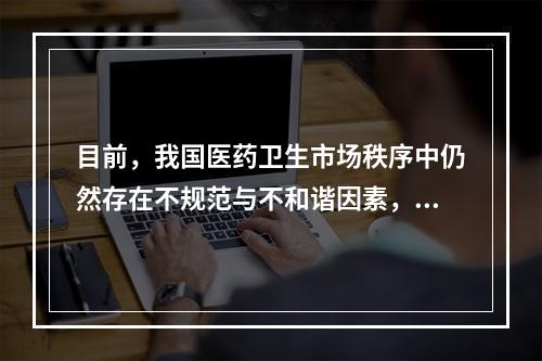 目前，我国医药卫生市场秩序中仍然存在不规范与不和谐因素，包括