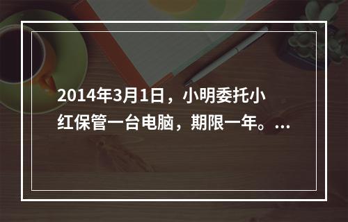 2014年3月1日，小明委托小红保管一台电脑，期限一年。5月