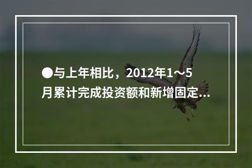 ●与上年相比，2012年1～5月累计完成投资额和新增固定资产