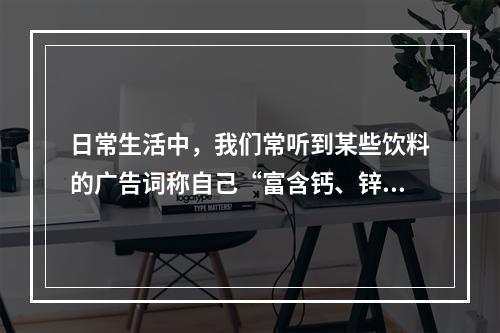 日常生活中，我们常听到某些饮料的广告词称自己“富含钙、锌”等