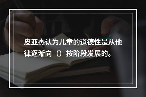 皮亚杰认为儿童的道德性是从他律逐渐向（）按阶段发展的。