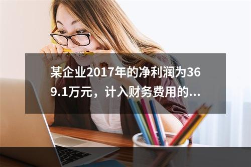 某企业2017年的净利润为369.1万元，计入财务费用的利息