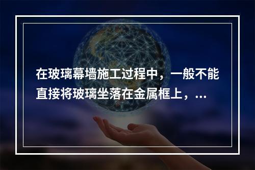 在玻璃幕墙施工过程中，一般不能直接将玻璃坐落在金属框上，须在