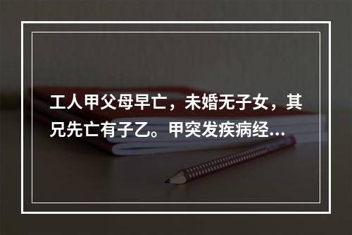 工人甲父母早亡，未婚无子女，其兄先亡有子乙。甲突发疾病经抢救