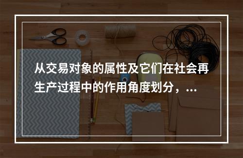 从交易对象的属性及它们在社会再生产过程中的作用角度划分，我们