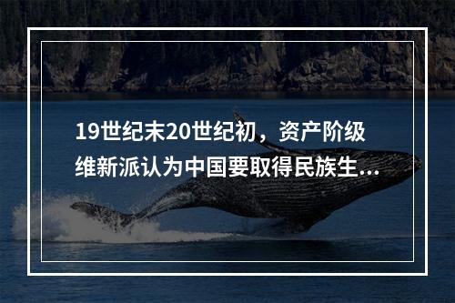 19世纪末20世纪初，资产阶级维新派认为中国要取得民族生存和