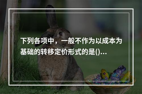 下列各项中，一般不作为以成本为基础的转移定价形式的是()。