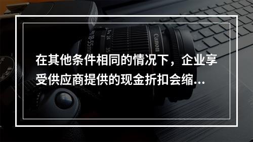 在其他条件相同的情况下，企业享受供应商提供的现金折扣会缩短现