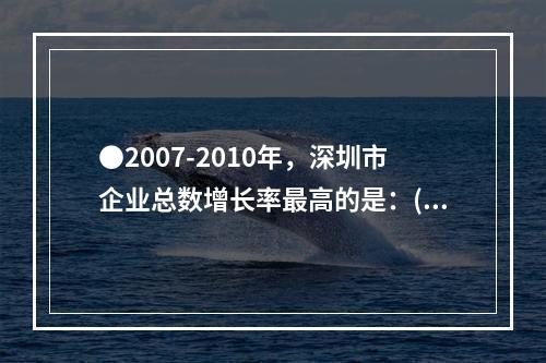 ●2007-2010年，深圳市企业总数增长率最高的是：()