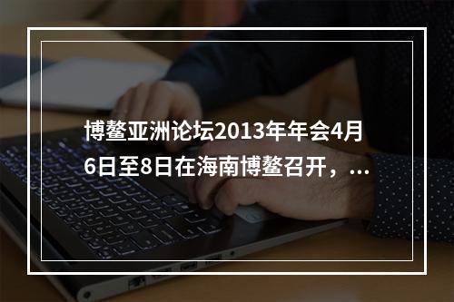 博鳌亚洲论坛2013年年会4月6日至8日在海南博鳌召开，主题