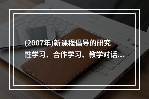 (2007年)新课程倡导的研究性学习、合作学习、教学对话等教