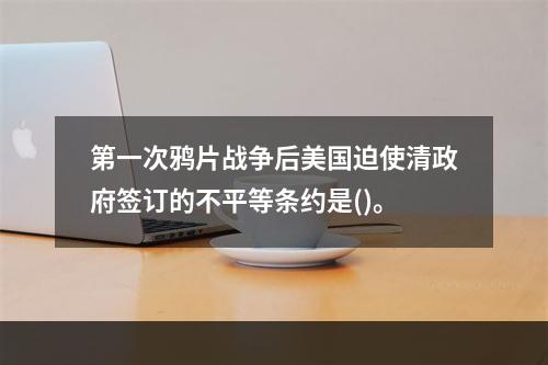 第一次鸦片战争后美国迫使清政府签订的不平等条约是()。