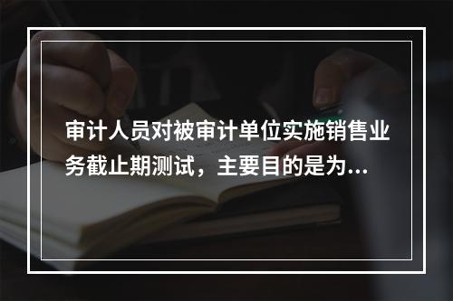 审计人员对被审计单位实施销售业务截止期测试，主要目的是为了审