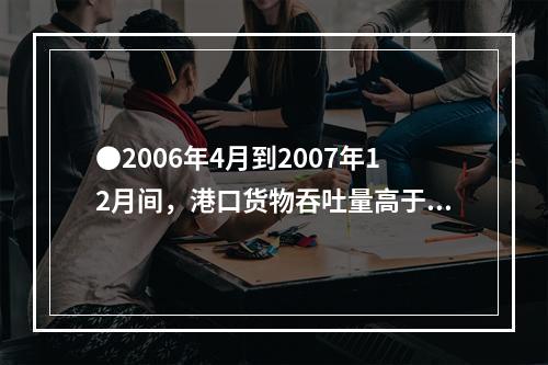 ●2006年4月到2007年12月间，港口货物吞吐量高于90