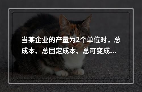 当某企业的产量为2个单位时，总成本、总固定成本、总可变成本、