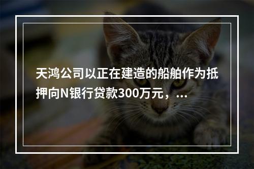 天鸿公司以正在建造的船舶作为抵押向N银行贷款300万元，10