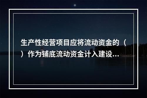 生产性经营项目应将流动资金的（）作为铺底流动资金计入建设项目