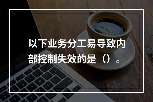 以下业务分工易导致内部控制失效的是（）。