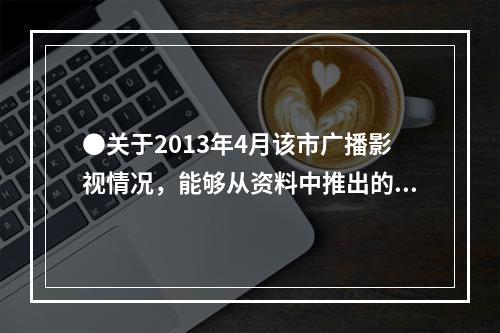 ●关于2013年4月该市广播影视情况，能够从资料中推出的是：