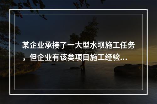 某企业承接了一大型水坝施工任务，但企业有该类项目施工经验的人