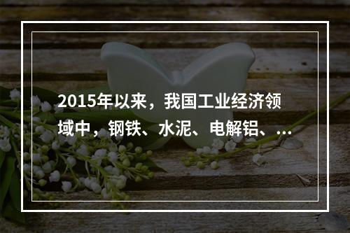 2015年以来，我国工业经济领域中，钢铁、水泥、电解铝、平板