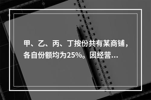 甲、乙、丙、丁按份共有某商铺，各自份额均为25%。因经营理念