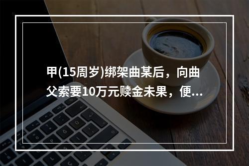 甲(15周岁)绑架曲某后，向曲父索要10万元赎金未果，便将曲