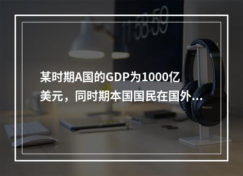 某时期A国的GDP为1000亿美元，同时期本国国民在国外创造