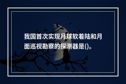 我国首次实现月球软着陆和月面巡视勘察的探测器是()。