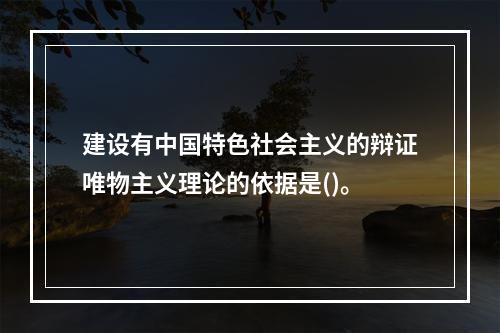 建设有中国特色社会主义的辩证唯物主义理论的依据是()。