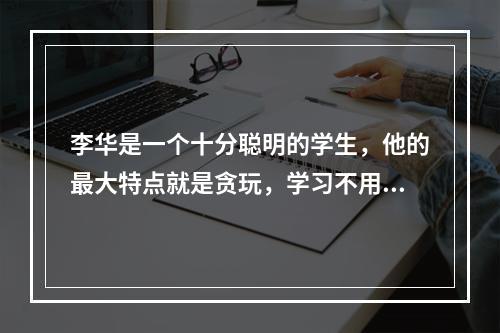 李华是一个十分聪明的学生，他的最大特点就是贪玩，学习不用功。