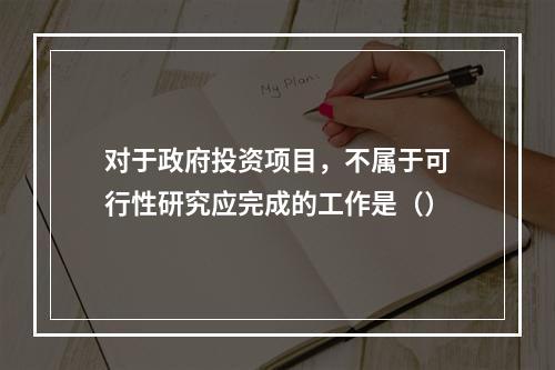 对于政府投资项目，不属于可行性研究应完成的工作是（）