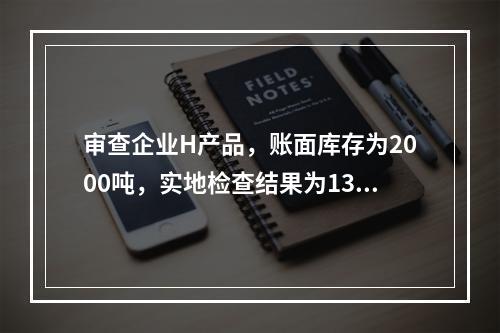 审查企业H产品，账面库存为2000吨，实地检查结果为1300