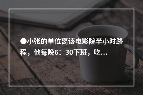 ●小张的单位离该电影院半小时路程，他每晚6：30下班，吃晚饭