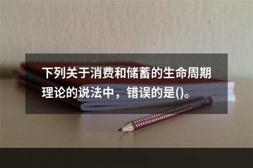 下列关于消费和储蓄的生命周期理论的说法中，错误的是()。