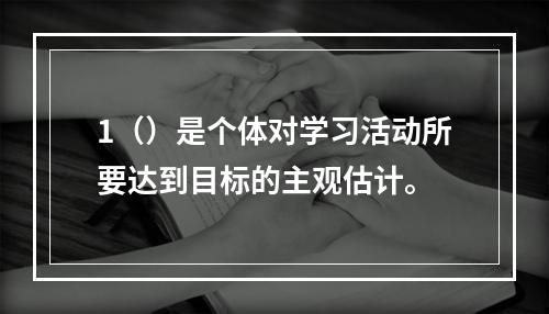 1（）是个体对学习活动所要达到目标的主观估计。