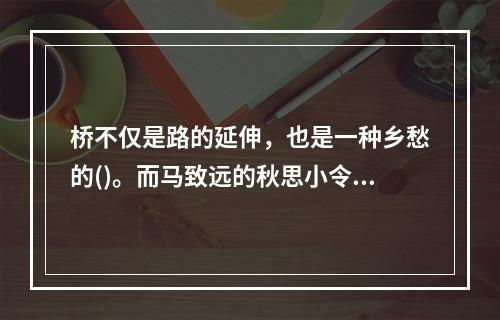 桥不仅是路的延伸，也是一种乡愁的()。而马致远的秋思小令，更